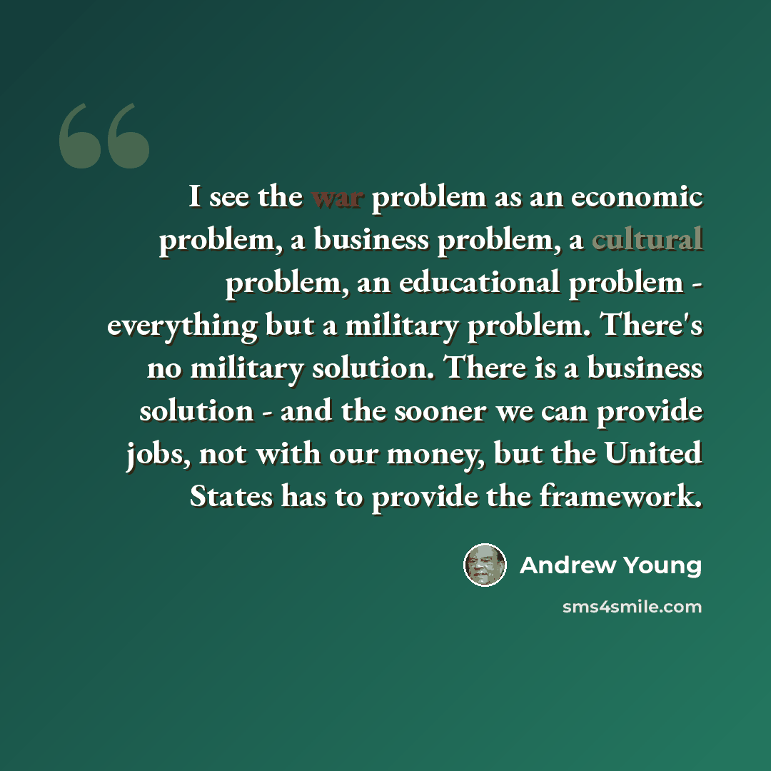 “I see the war problem as an economic problem, a business problem, a cultural problem, an educational problem - everything but a military problem. There's no military solution. There is a business solution - and the sooner we can provide jobs, not with our money, but the United States has to…” quote by Andrew Young