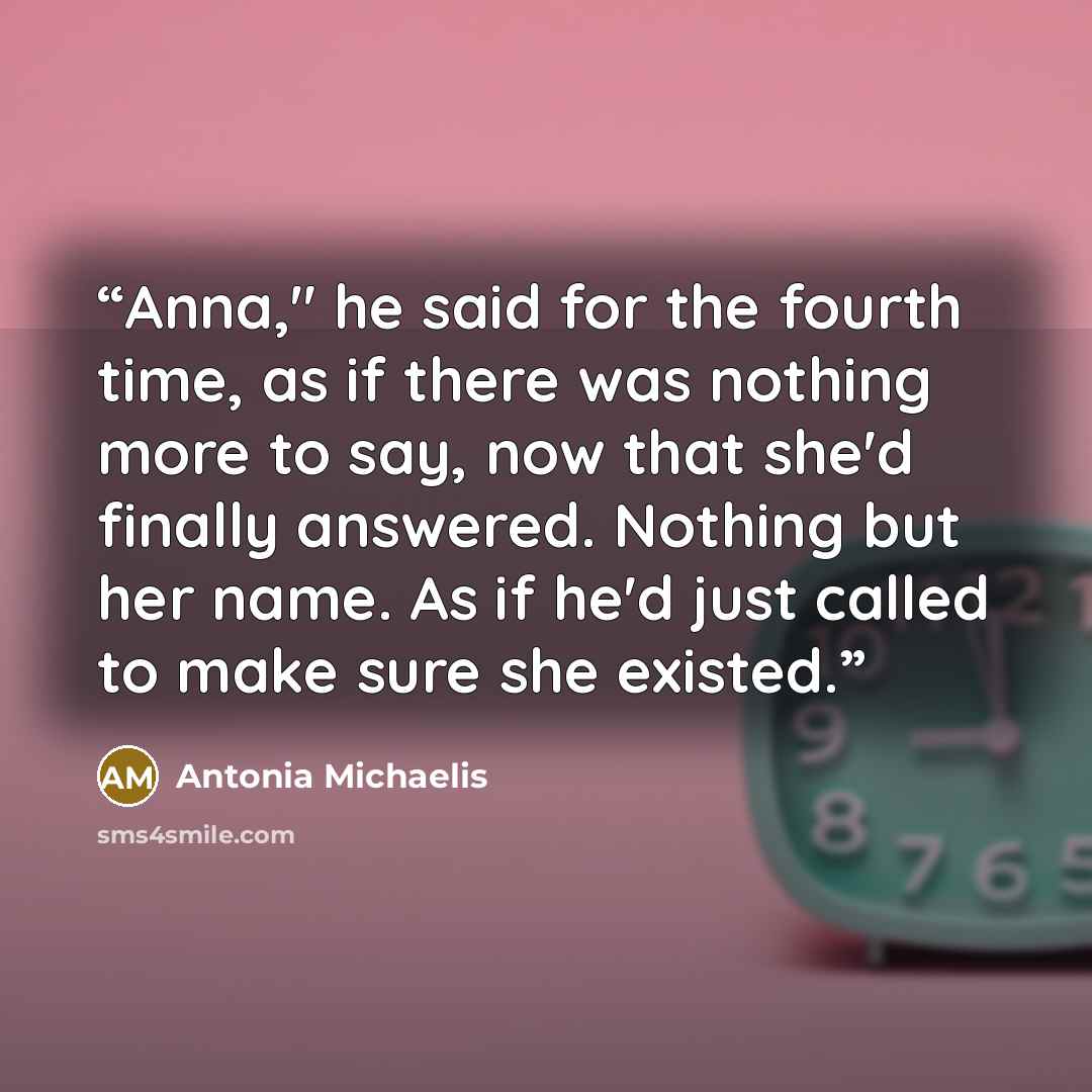 “Anna," he said for the fourth time, as if there was nothing more to say, now that she'd finally answered. Nothing but her name. As if he'd just called to make sure she existed.” quote by Antonia Michaelis