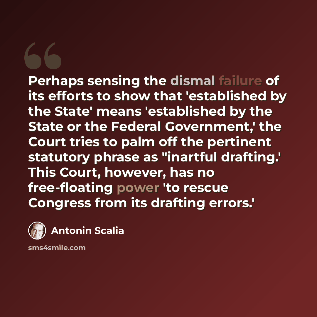 “Perhaps sensing the dismal failure of its efforts to show that 'established by the State' means 'established by the State or the Federal Government,' the Court tries to palm off the pertinent statutory phrase as "inartful drafting.' This Court, however, has no free-floating power 'to rescue…” quote by Antonin Scalia