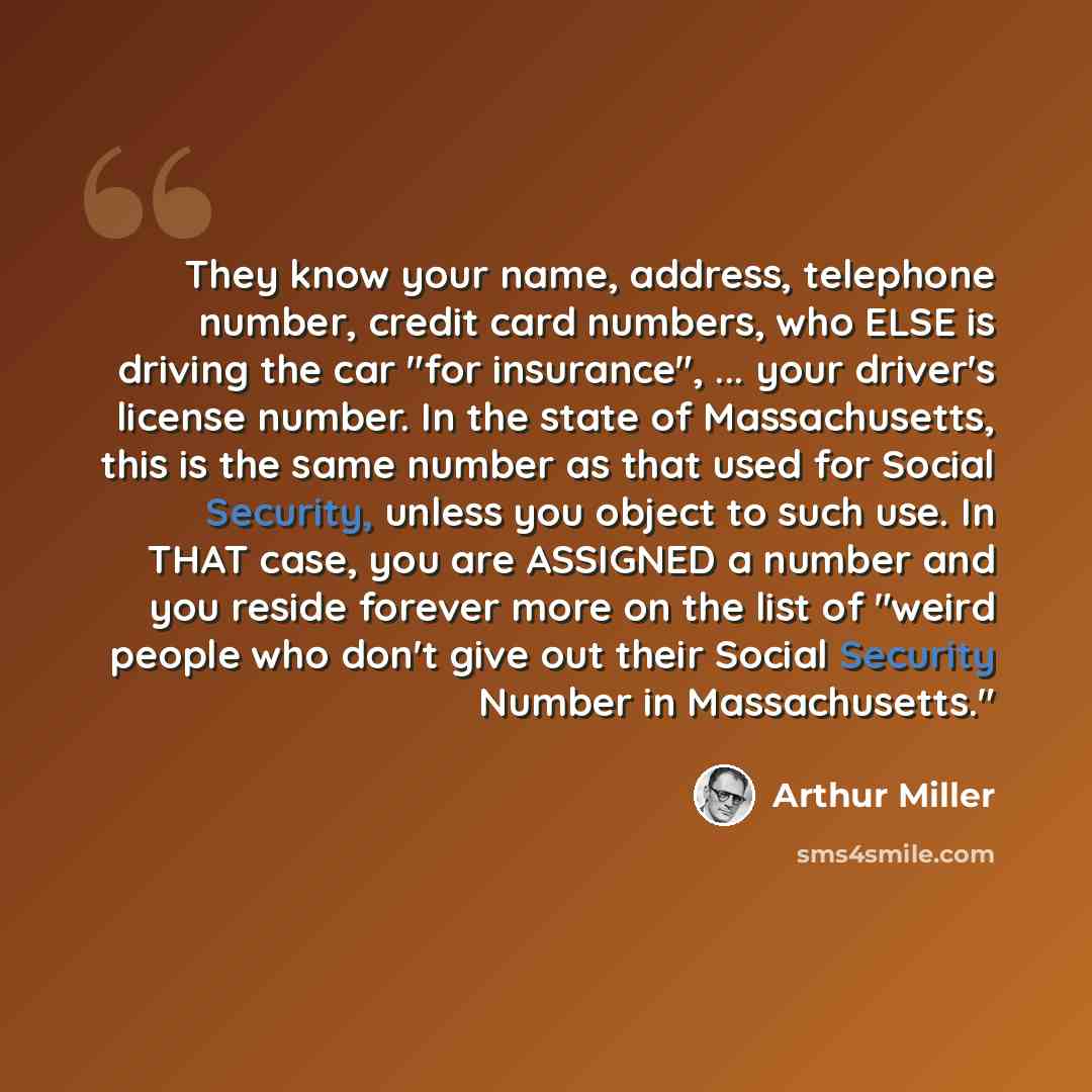 “They know your name, address, telephone number, credit card numbers, who ELSE is driving the car "for insurance", ... your driver's license number. In the state of Massachusetts, this is the same number as that used for Social Security, unless you object to such use. In THAT case, you are ASSIGNED…” quote by Arthur Miller