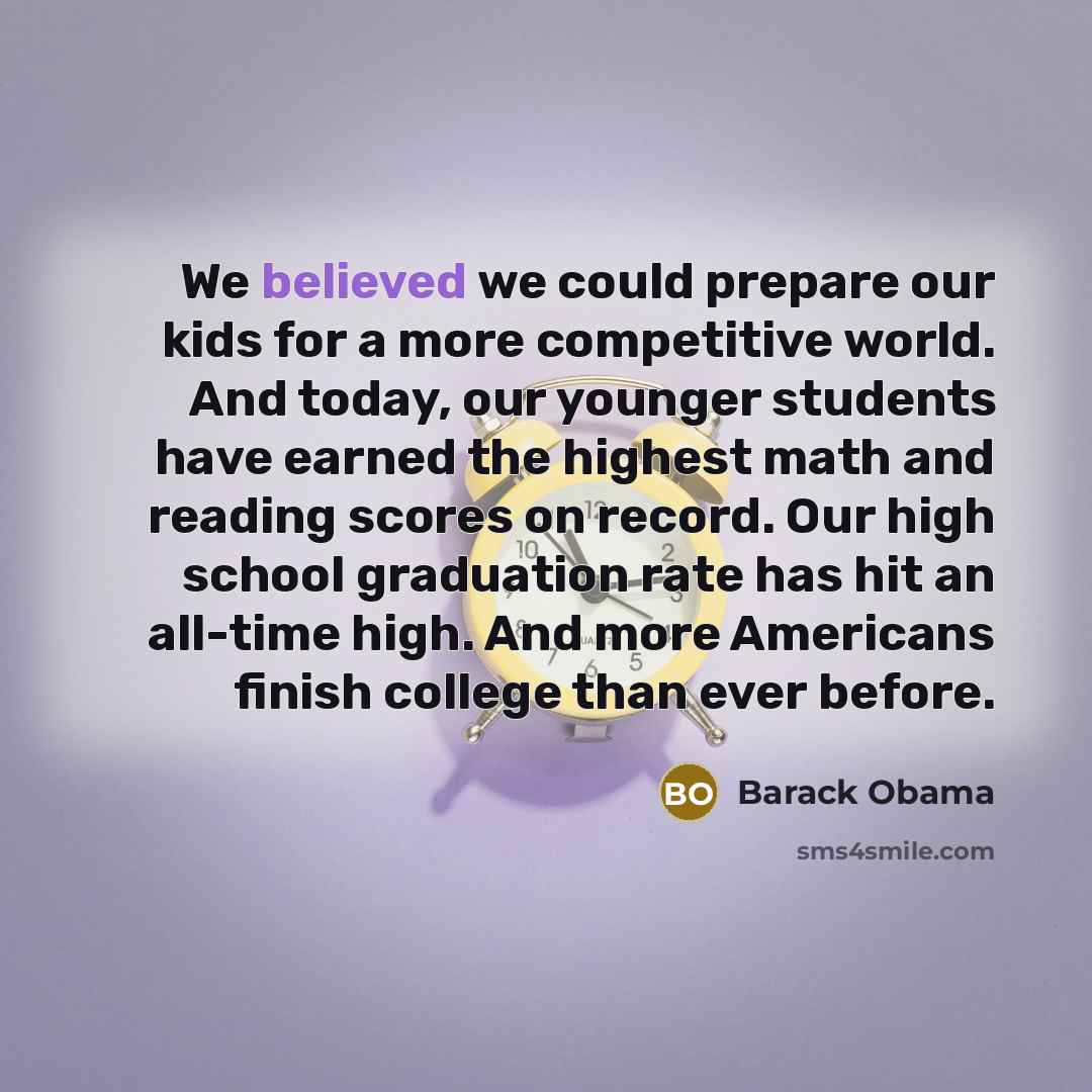 “We believed we could prepare our kids for a more competitive world. And today, our younger students have earned the highest math and reading scores on record. Our high school graduation rate has hit an all-time high. And more Americans finish college than ever before.” quote by Barack Obama