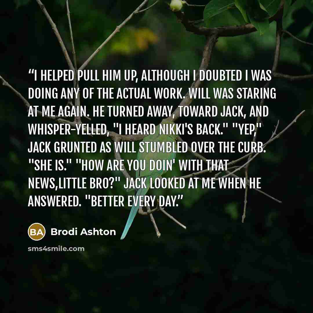 “I helped pull him up, although I doubted I was doing any of the actual work. Will was staring at me again. He turned away, toward Jack, and whisper-yelled, "I heard Nikki's back." "Yep," Jack grunted as Will stumbled over the curb. "She is." "How are you doin' with that news,little bro?" Jack…” quote by Brodi Ashton
