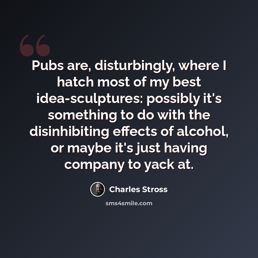 “Pubs are, disturbingly, where I hatch most of my best idea-sculptures: possibly it's something to do with the disinhibiting effects of alcohol, or maybe it's just having company to yack at.” quote by Charles Stross