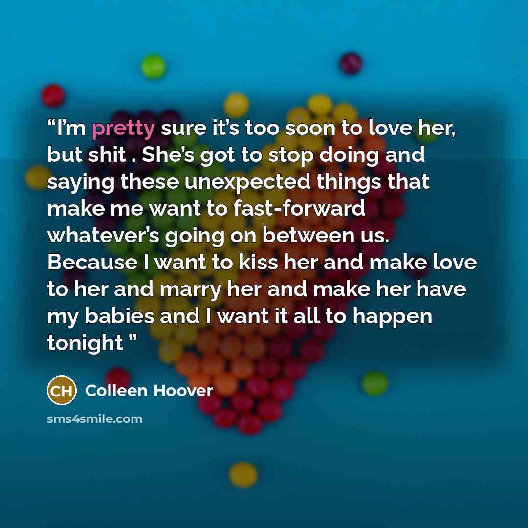 “I’m pretty sure it’s too soon to love her, but shit . She’s got to stop doing and saying these unexpected things that make me want to fast-forward whatever’s going on between us. Because I want to kiss her and make love to her and marry her and make her have my babies and I want it all to happen…” quote by Colleen Hoover