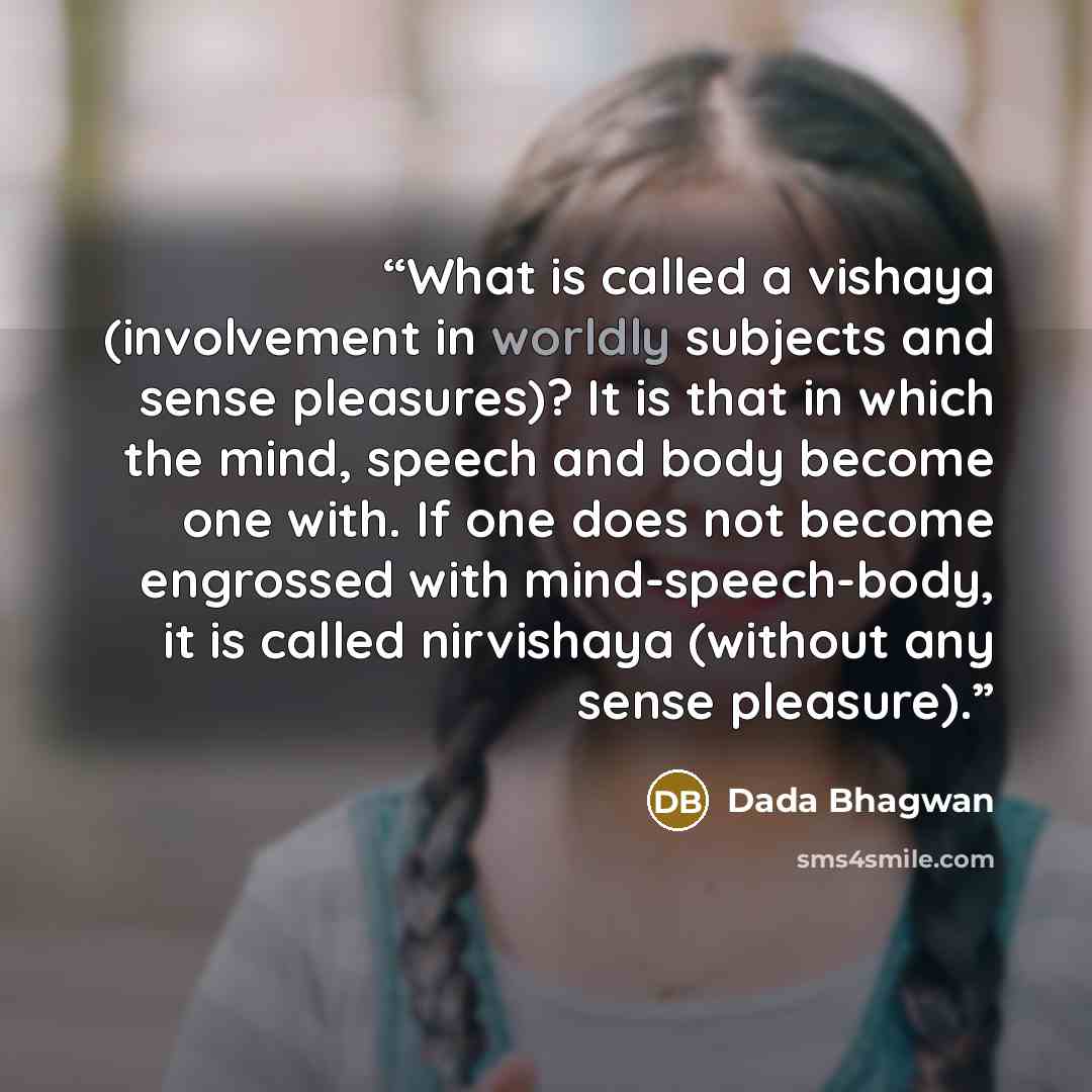 “What is called a vishaya (involvement in worldly subjects and sense pleasures)? It is that in which the mind, speech and body become one with. If one does not become engrossed with mind-speech-body, it is called nirvishaya (without any sense pleasure).” quote by Dada Bhagwan
