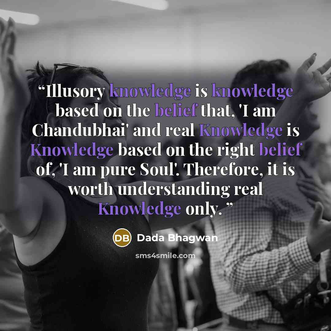 “Illusory knowledge is knowledge based on the belief that, 'I am Chandubhai' and real Knowledge is Knowledge based on the right belief of, 'I am pure Soul'. Therefore, it is worth understanding real Knowledge only.” quote by Dada Bhagwan