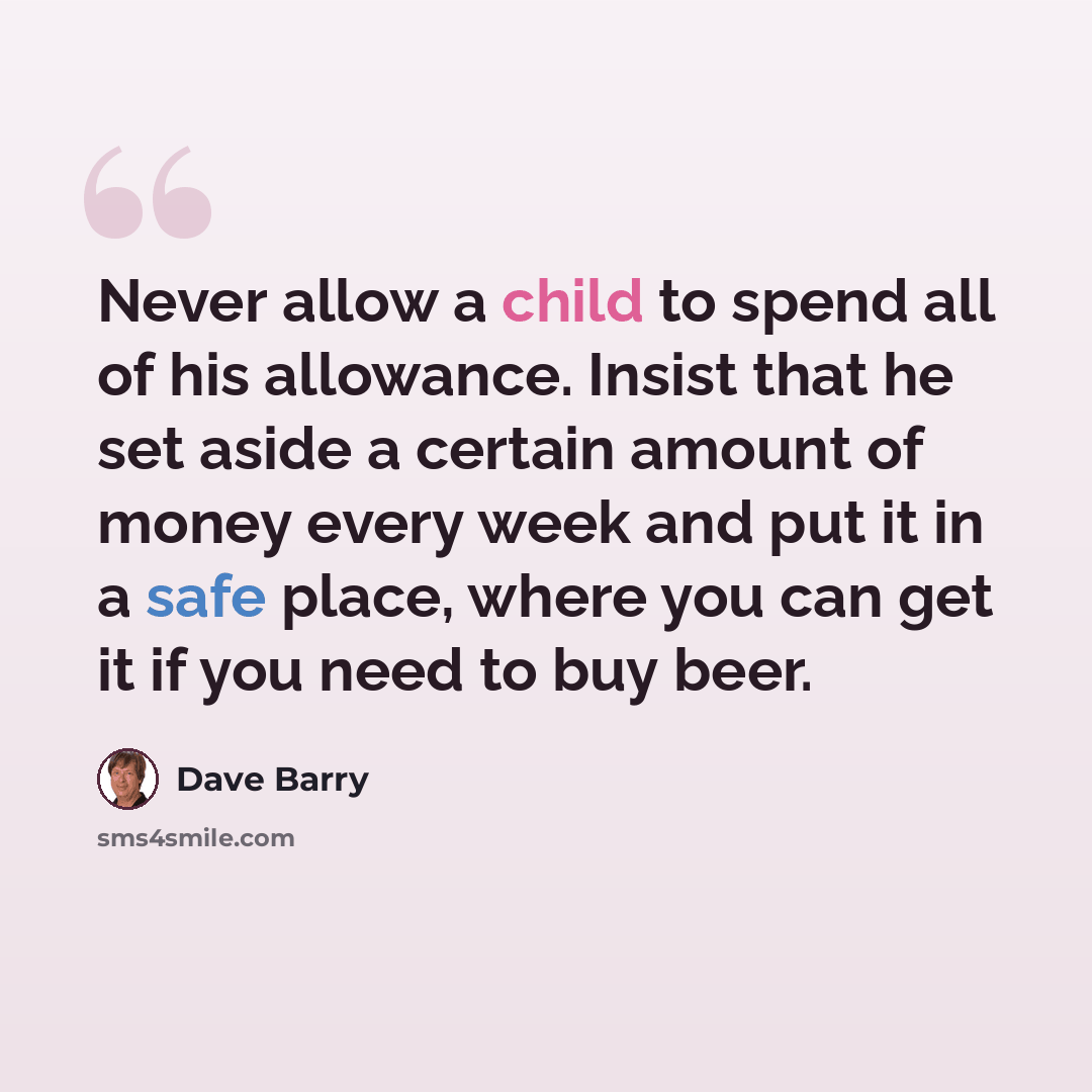 “Never allow a child to spend all of his allowance. Insist that he set aside a certain amount of money every week and put it in a safe place, where you can get it if you need to buy beer.” quote by Dave Barry
