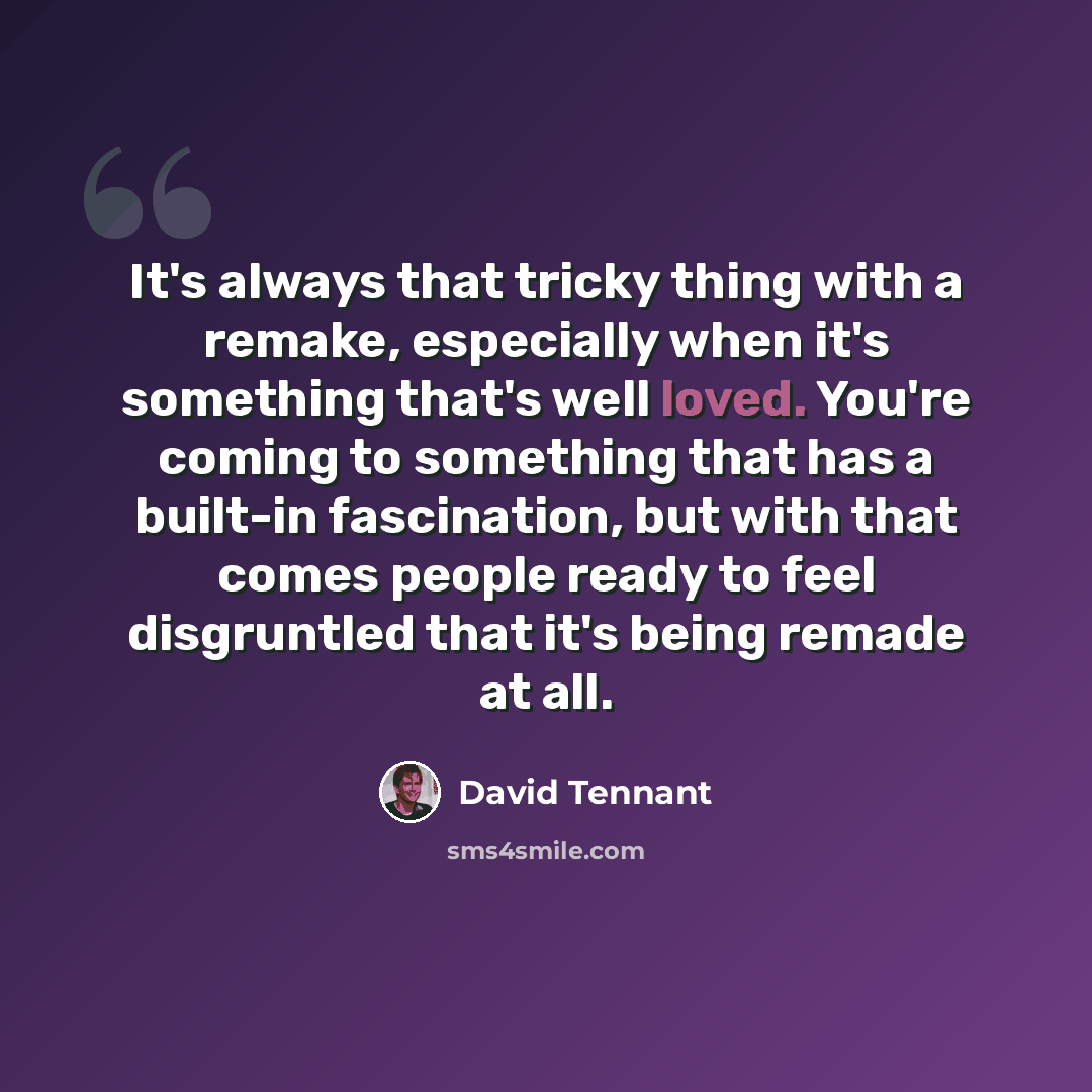 “It's always that tricky thing with a remake, especially when it's something that's well loved. You're coming to something that has a built-in fascination, but with that comes people ready to feel disgruntled that it's being remade at all.” quote by David Tennant