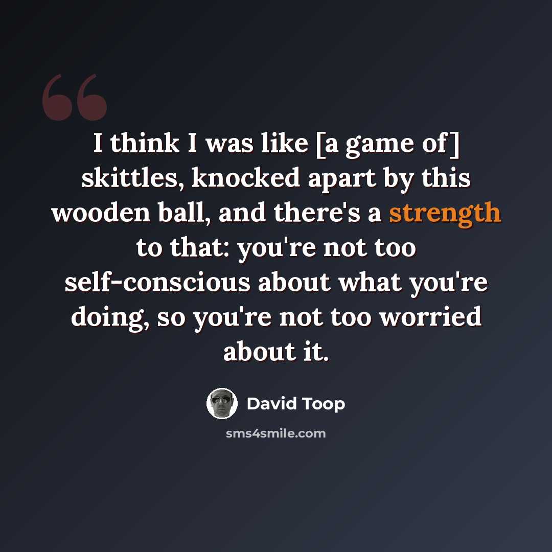 “I think I was like [a game of] skittles, knocked apart by this wooden ball, and there's a strength to that: you're not too self-conscious about what you're doing, so you're not too worried about it.” quote by David Toop