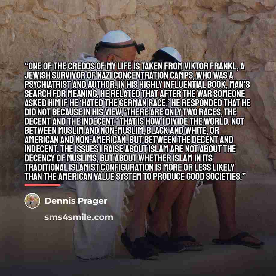 “One of the credos of my life is taken from Viktor Frankl, a Jewish survivor of Nazi concentration camps, who was a psychiatrist and author. In his highly influential book, Man’s Search for Meaning, he related that after the war someone asked him if he ‘hated the German race.’ He responded that he…” quote by Dennis Prager
