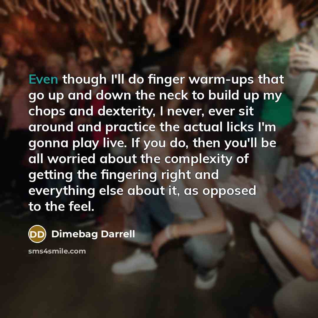 “Even though I'll do finger warm-ups that go up and down the neck to build up my chops and dexterity, I never, ever sit around and practice the actual licks I'm gonna play live. If you do, then you'll be all worried about the complexity of getting the fingering right and everything else about it…” quote by Dimebag Darrell