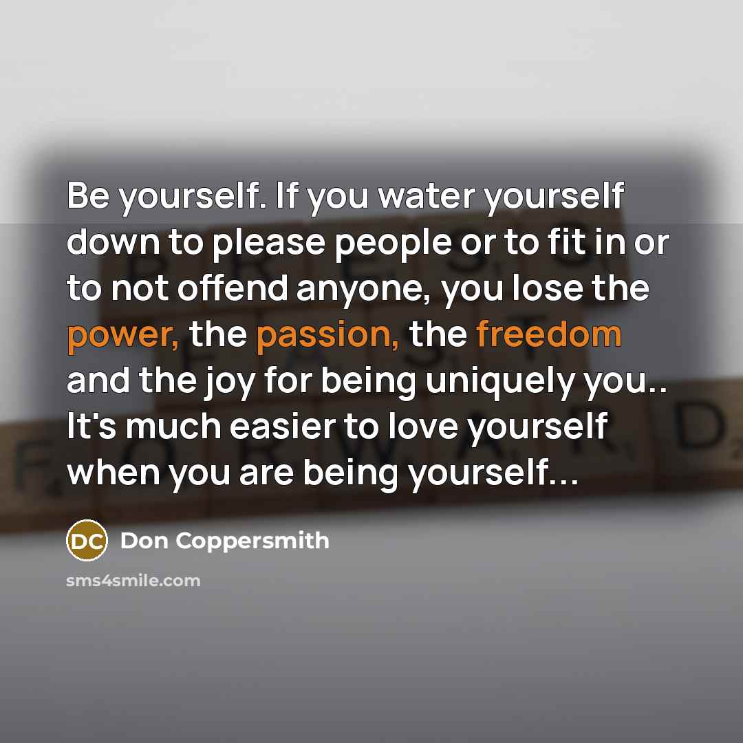 “Be yourself. If you water yourself down to please people or to fit in or to not offend anyone, you lose the power, the passion, the freedom and the joy for being uniquely you.. It's much easier to love yourself when you are being yourself...” quote by Don Coppersmith