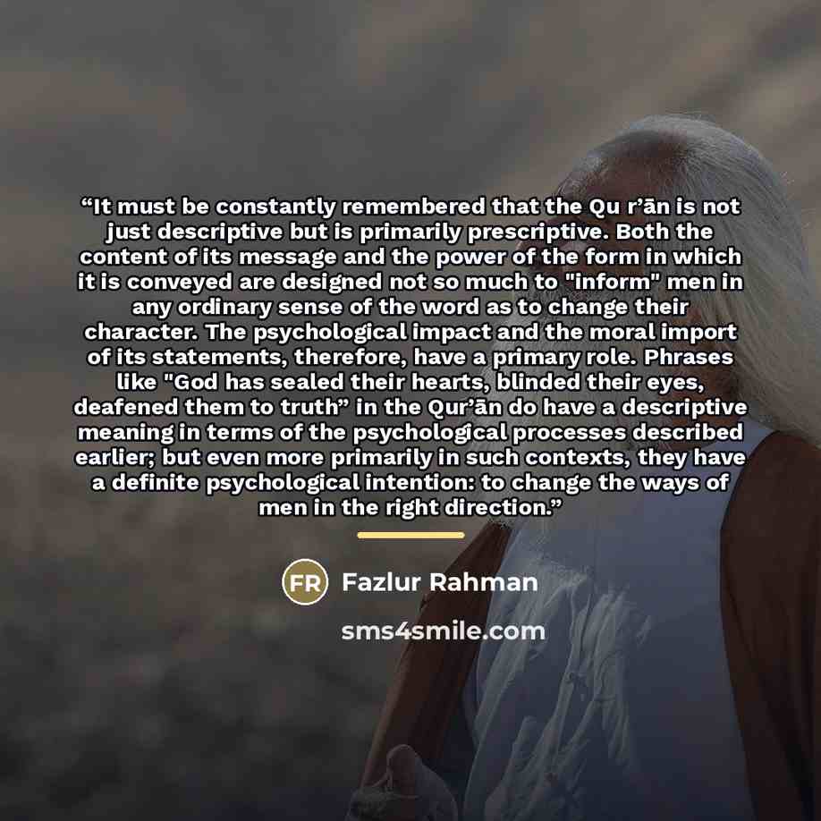 “It must be constantly remembered that the Qu r’ān is not just descriptive but is primarily prescriptive. Both the content of its message and the power of the form in which it is conveyed are designed not so much to "inform" men in any ordinary sense of the word as to change their character. The…” quote by Fazlur Rahman