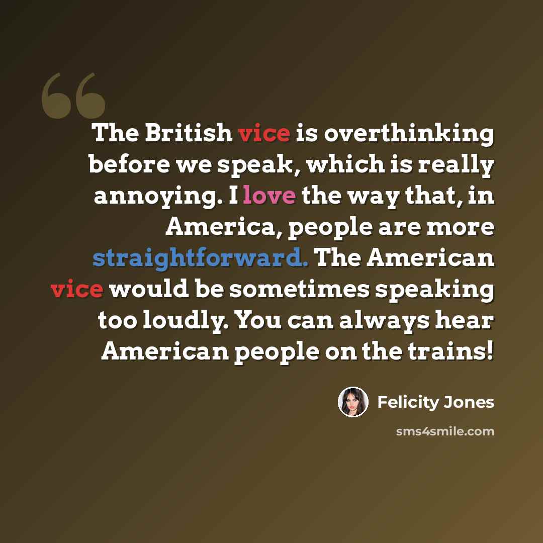 “The British vice is overthinking before we speak, which is really annoying. I love the way that, in America, people are more straightforward. The American vice would be sometimes speaking too loudly. You can always hear American people on the trains!” quote by Felicity Jones