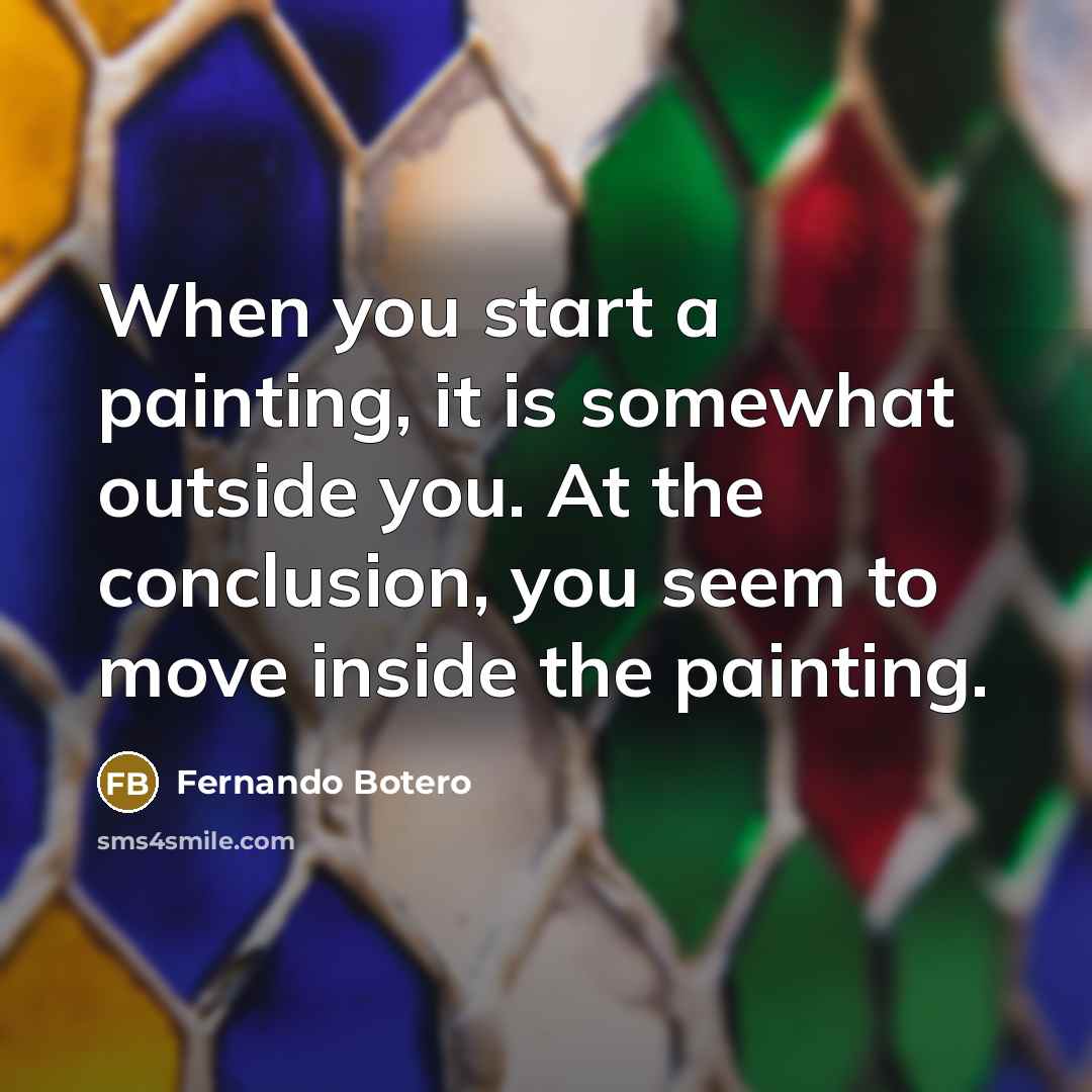 “When you start a painting, it is somewhat outside you. At the conclusion, you seem to move inside the painting.” quote by Fernando Botero