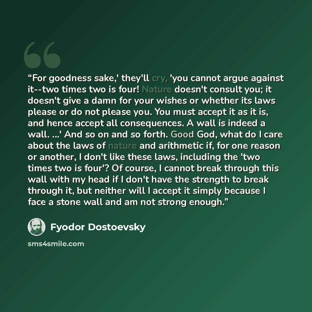 “For goodness sake,' they'll cry, 'you cannot argue against it--two times two is four! Nature doesn't consult you; it doesn't give a damn for your wishes or whether its laws please or do not please you. You must accept it as it is, and hence accept all consequences. A wall is indeed a wall. ...'…” quote by Fyodor Dostoevsky