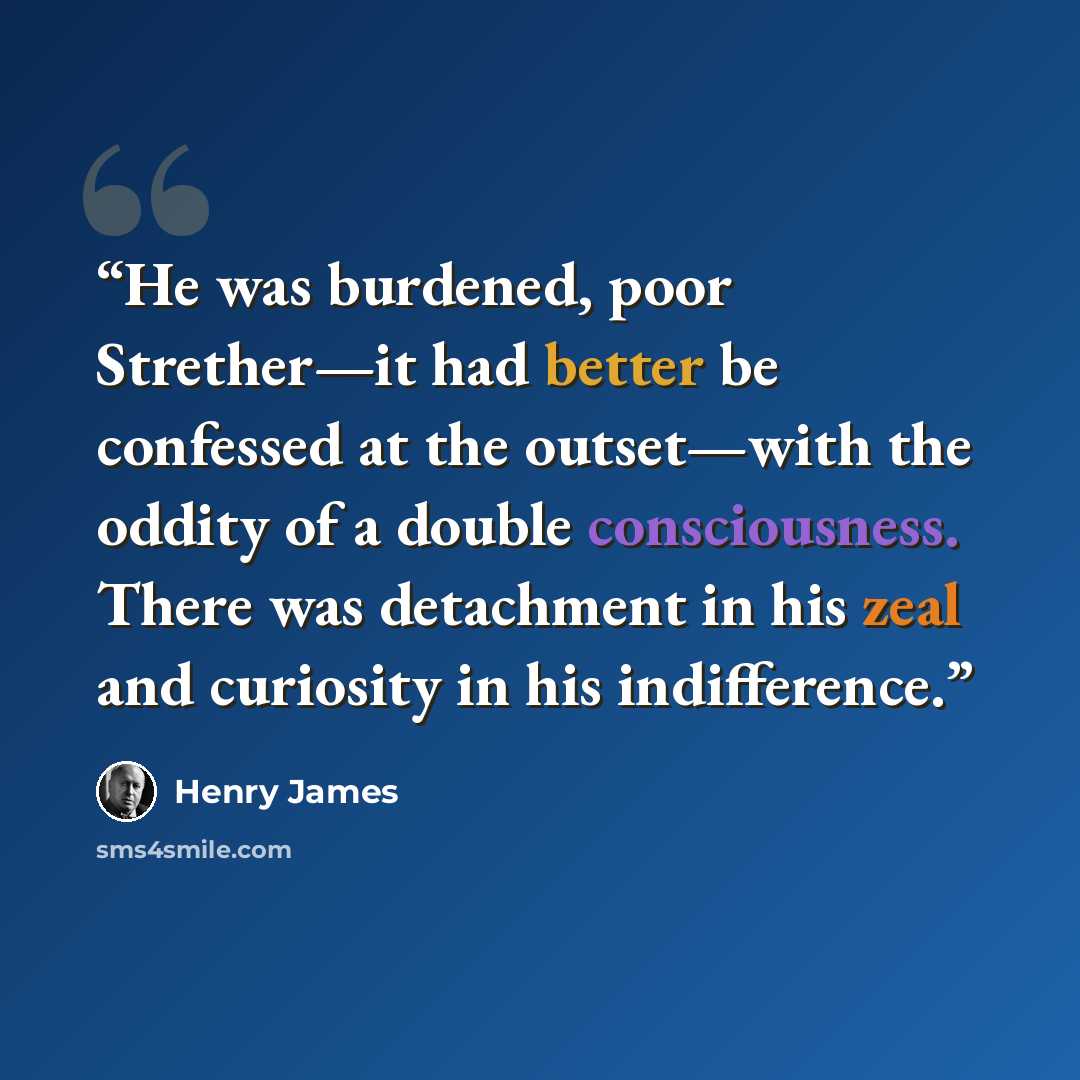 “He was burdened, poor Strether—it had better be confessed at the outset—with the oddity of a double consciousness. There was detachment in his zeal and curiosity in his indifference.” quote by Henry James