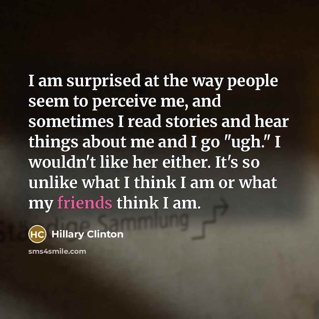 “I am surprised at the way people seem to perceive me, and sometimes I read stories and hear things about me and I go "ugh." I wouldn't like her either. It's so unlike what I think I am or what my friends think I am.” quote by Hillary Clinton