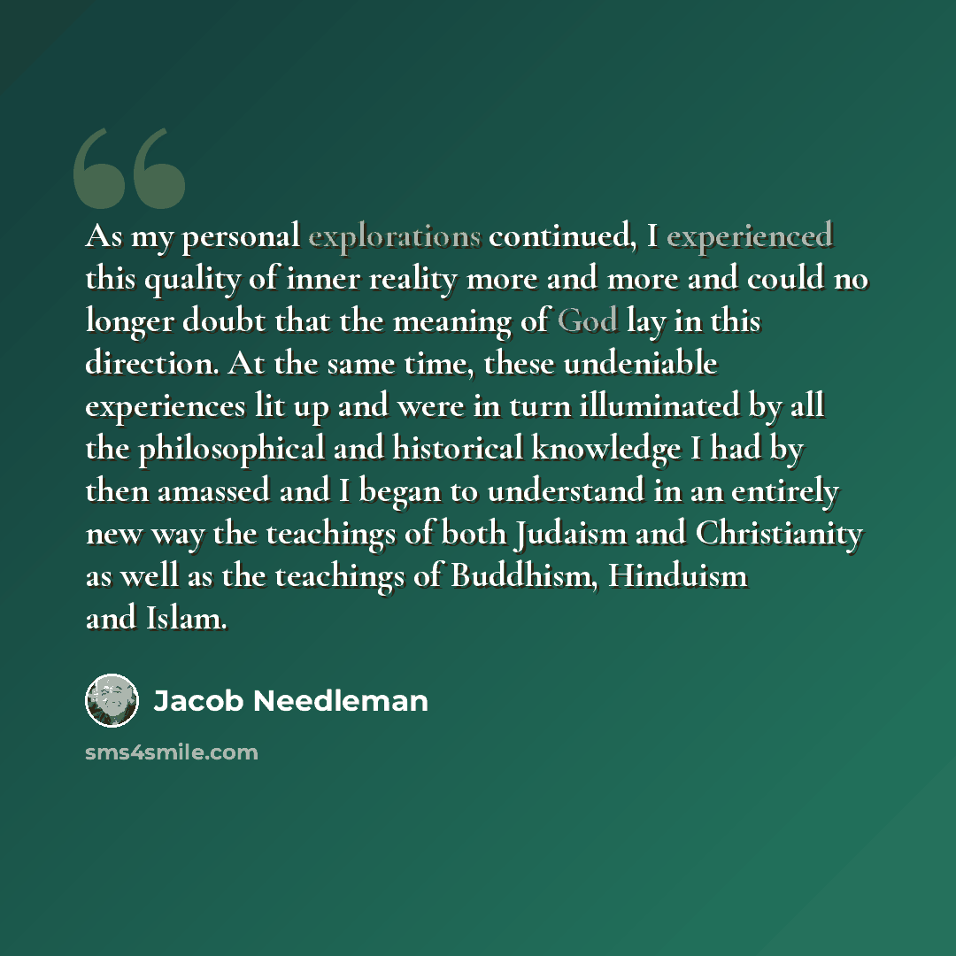 “As my personal explorations continued, I experienced this quality of inner reality more and more and could no longer doubt that the meaning of God lay in this direction. At the same time, these undeniable experiences lit up and were in turn illuminated by all the philosophical and historical…” quote by Jacob Needleman