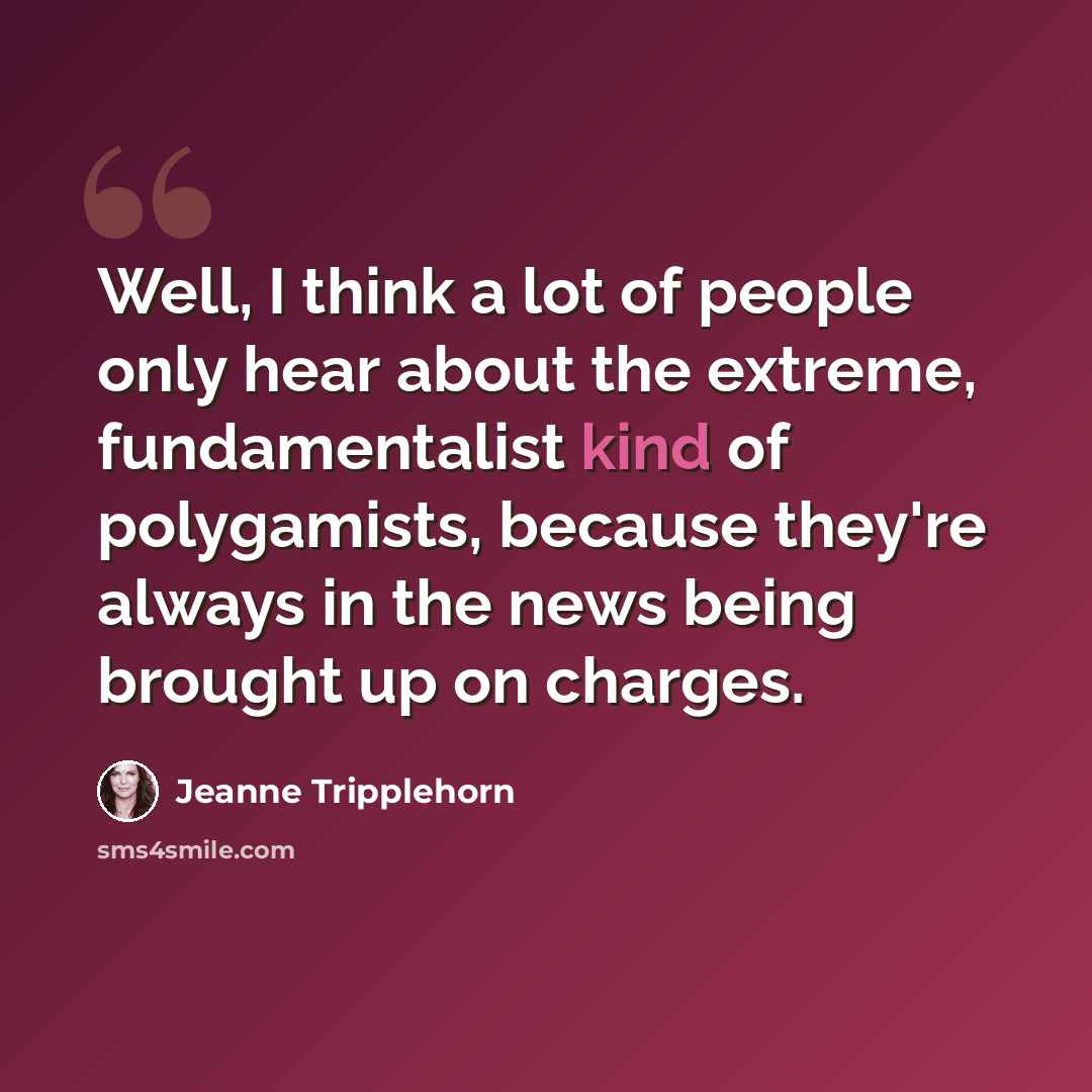 “Well, I think a lot of people only hear about the extreme, fundamentalist kind of polygamists, because they're always in the news being brought up on charges.” quote by Jeanne Tripplehorn