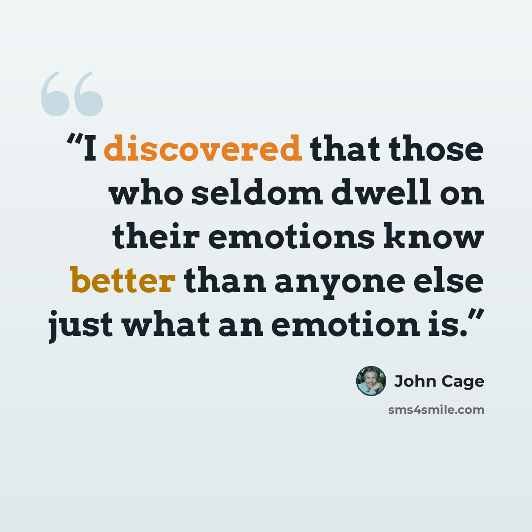 “I discovered that those who seldom dwell on their emotions know better than anyone else just what an emotion is.” quote by John Cage
