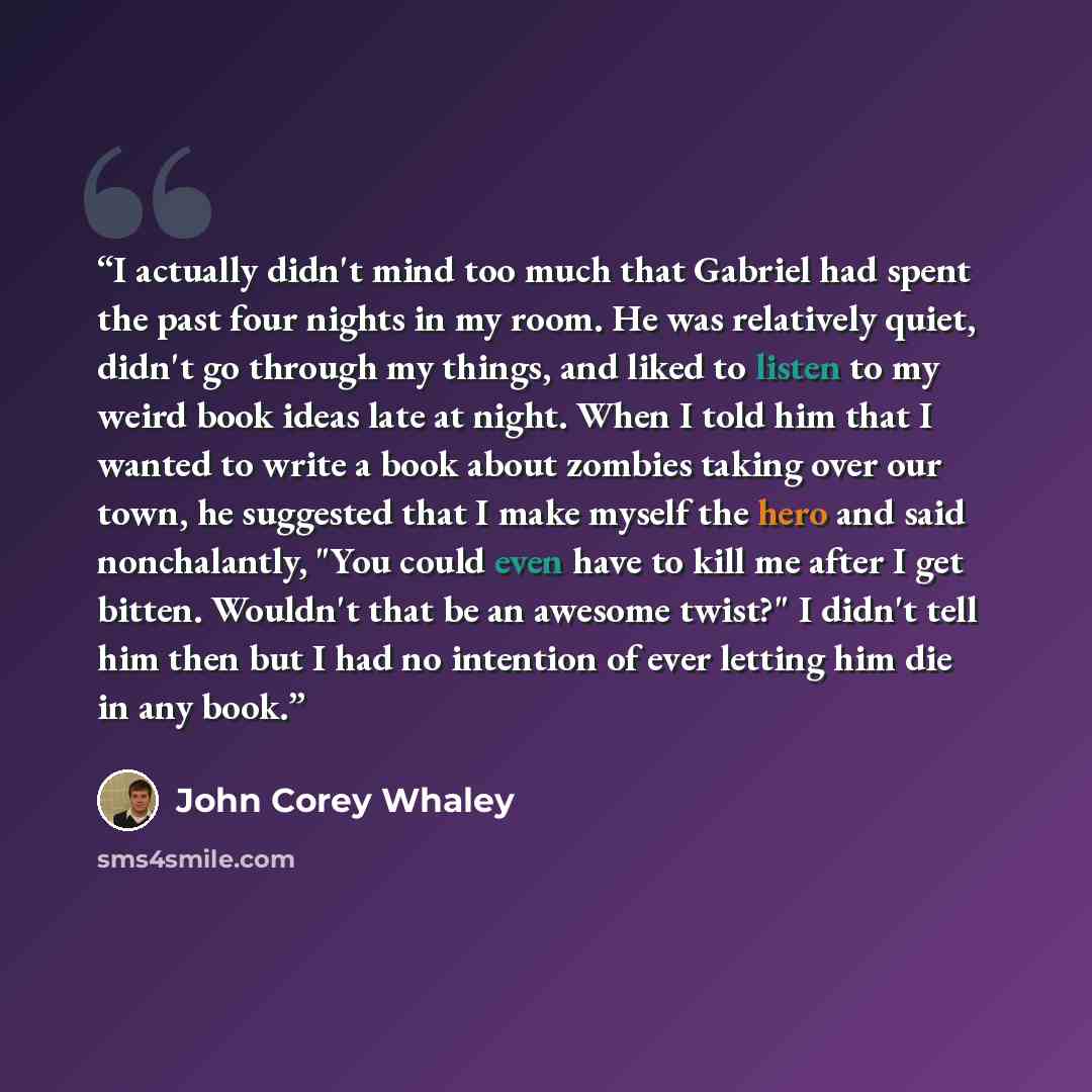 “I actually didn't mind too much that Gabriel had spent the past four nights in my room. He was relatively quiet, didn't go through my things, and liked to listen to my weird book ideas late at night. When I told him that I wanted to write a book about zombies taking over our town, he suggested…” quote by John Corey Whaley