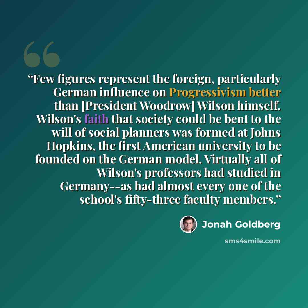“Few figures represent the foreign, particularly German influence on Progressivism better than [President Woodrow] Wilson himself. Wilson's faith that society could be bent to the will of social planners was formed at Johns Hopkins, the first American university to be founded on the German model…” quote by Jonah Goldberg