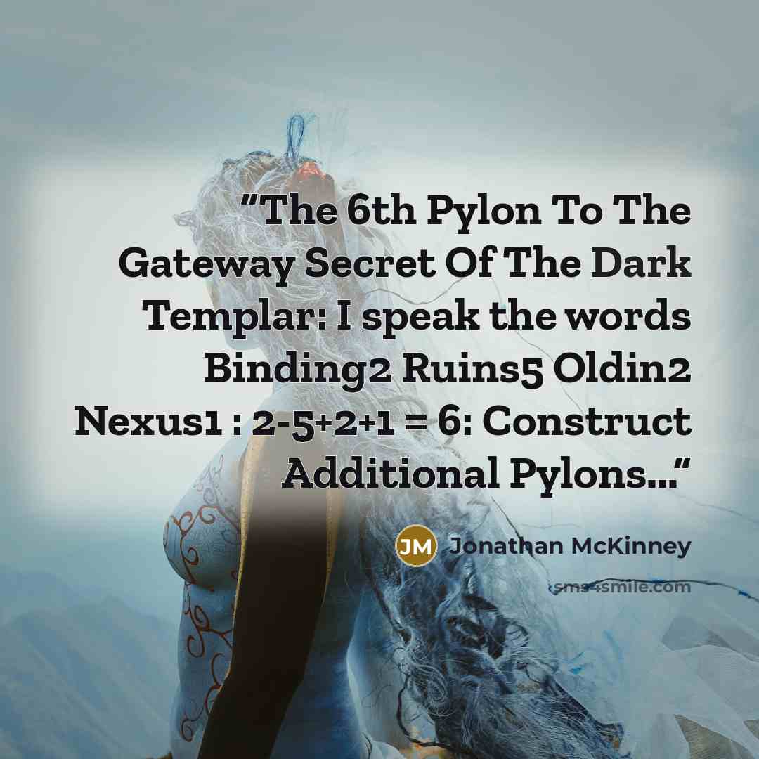 “The 6th Pylon To The Gateway Secret Of The Dark Templar: I speak the words Binding2 Ruins5 Oldin2 Nexus1 : 2-5+2+1 = 6: Construct Additional Pylons...” quote by Jonathan McKinney