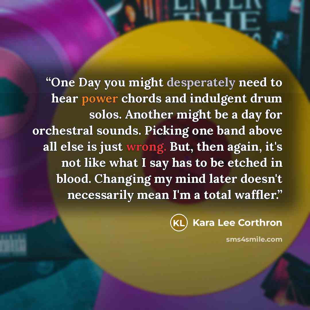 “One Day you might desperately need to hear power chords and indulgent drum solos. Another might be a day for orchestral sounds. Picking one band above all else is just wrong. But, then again, it's not like what I say has to be etched in blood. Changing my mind later doesn't necessarily mean I'm a…” quote by Kara Lee Corthron