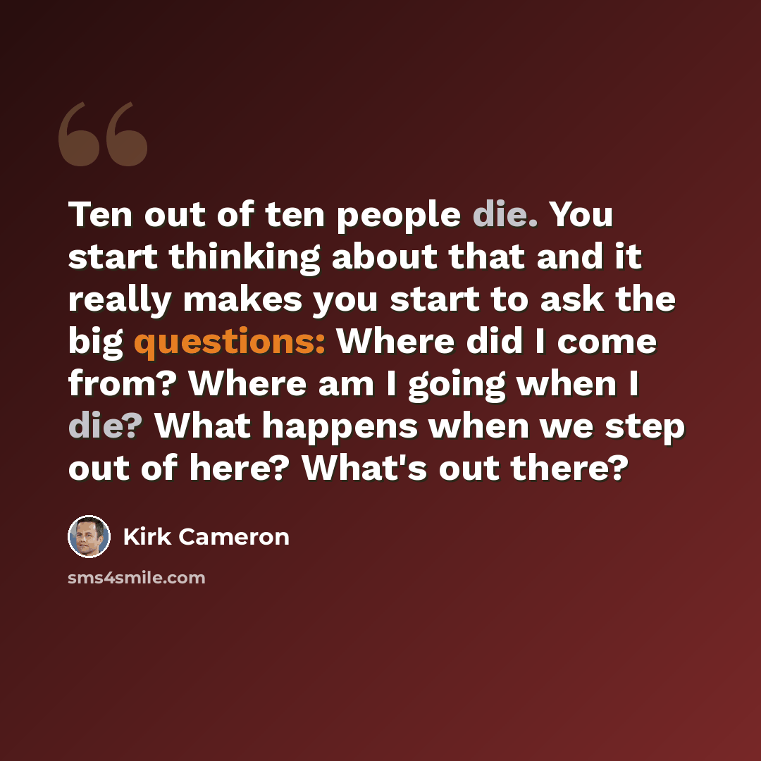 “Ten out of ten people die. You start thinking about that and it really makes you start to ask the big questions: Where did I come from? Where am I going when I die? What happens when we step out of here? What's out there?” quote by Kirk Cameron