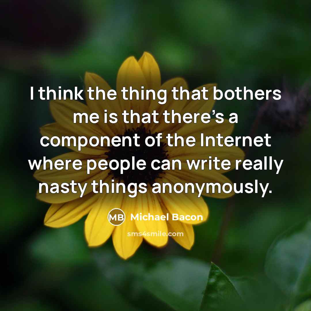 “I think the thing that bothers me is that there's a component of the Internet where people can write really nasty things anonymously.” quote by Michael Bacon
