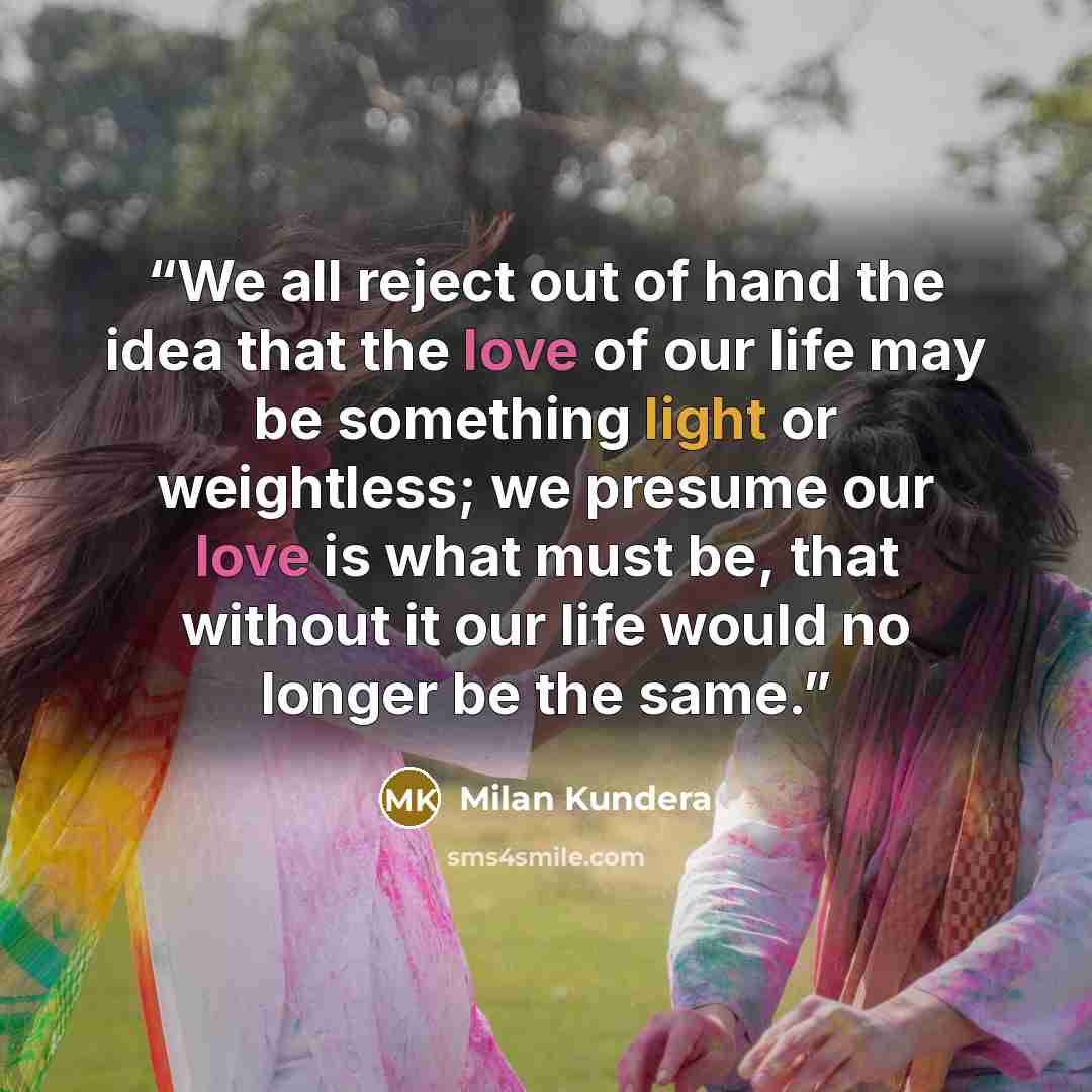“We all reject out of hand the idea that the love of our life may be something light or weightless; we presume our love is what must be, that without it our life would no longer be the same.” quote by Milan Kundera