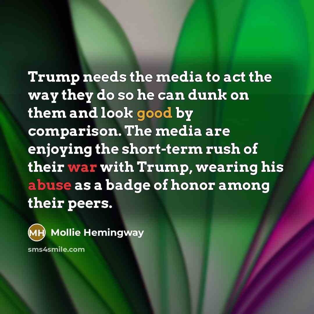“Trump needs the media to act the way they do so he can dunk on them and look good by comparison. The media are enjoying the short-term rush of their war with Trump, wearing his abuse as a badge of honor among their peers.” quote by Mollie Hemingway