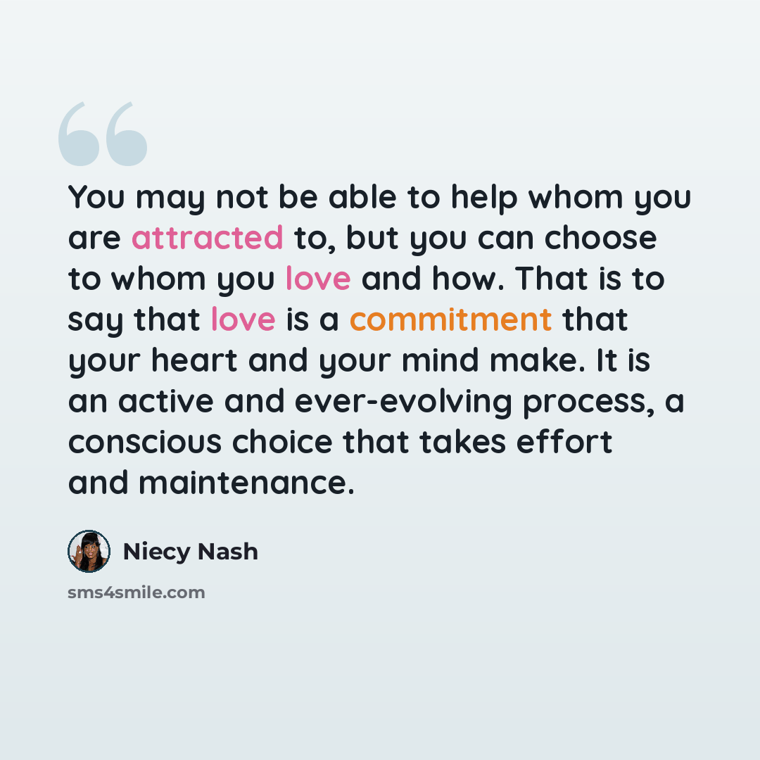 “You may not be able to help whom you are attracted to, but you can choose to whom you love and how. That is to say that love is a commitment that your heart and your mind make. It is an active and ever-evolving process, a conscious choice that takes effort and maintenance.” quote by Niecy Nash