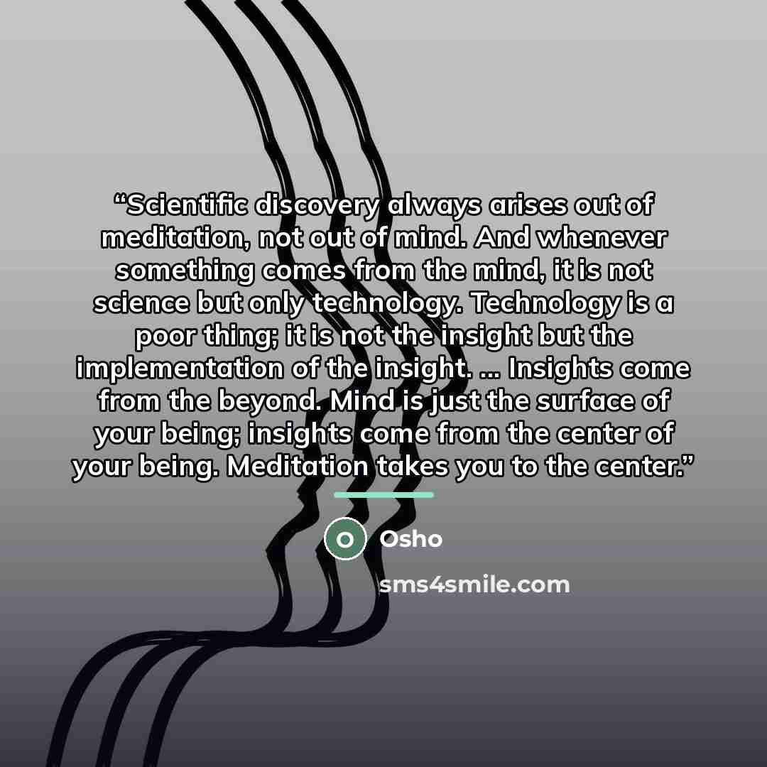 “Scientific discovery always arises out of meditation, not out of mind. And whenever something comes from the mind, it is not science but only technology. Technology is a poor thing; it is not the insight but the implementation of the insight. ... Insights come from the beyond. Mind is just the…” quote by Osho