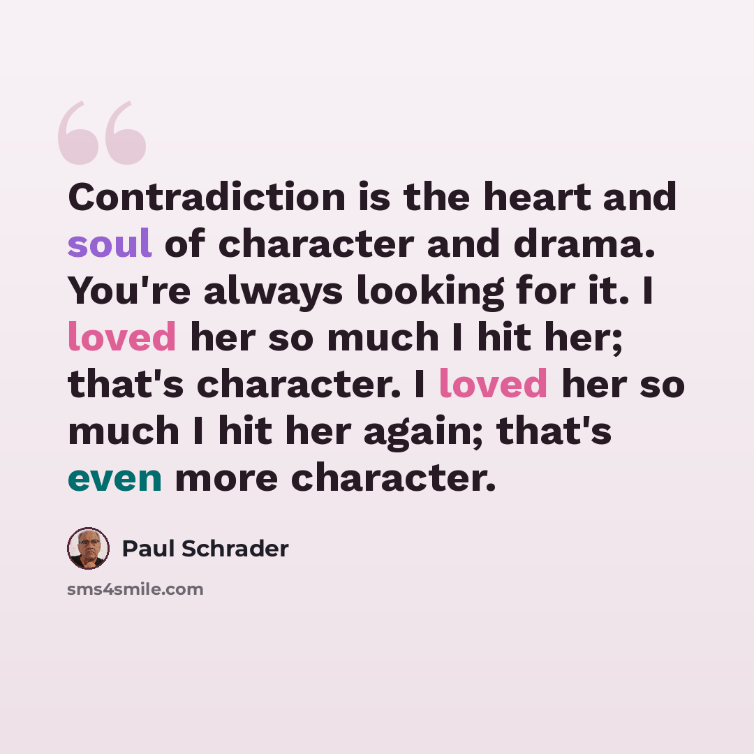 “Contradiction is the heart and soul of character and drama. You're always looking for it. I loved her so much I hit her; that's character. I loved her so much I hit her again; that's even more character.” quote by Paul Schrader