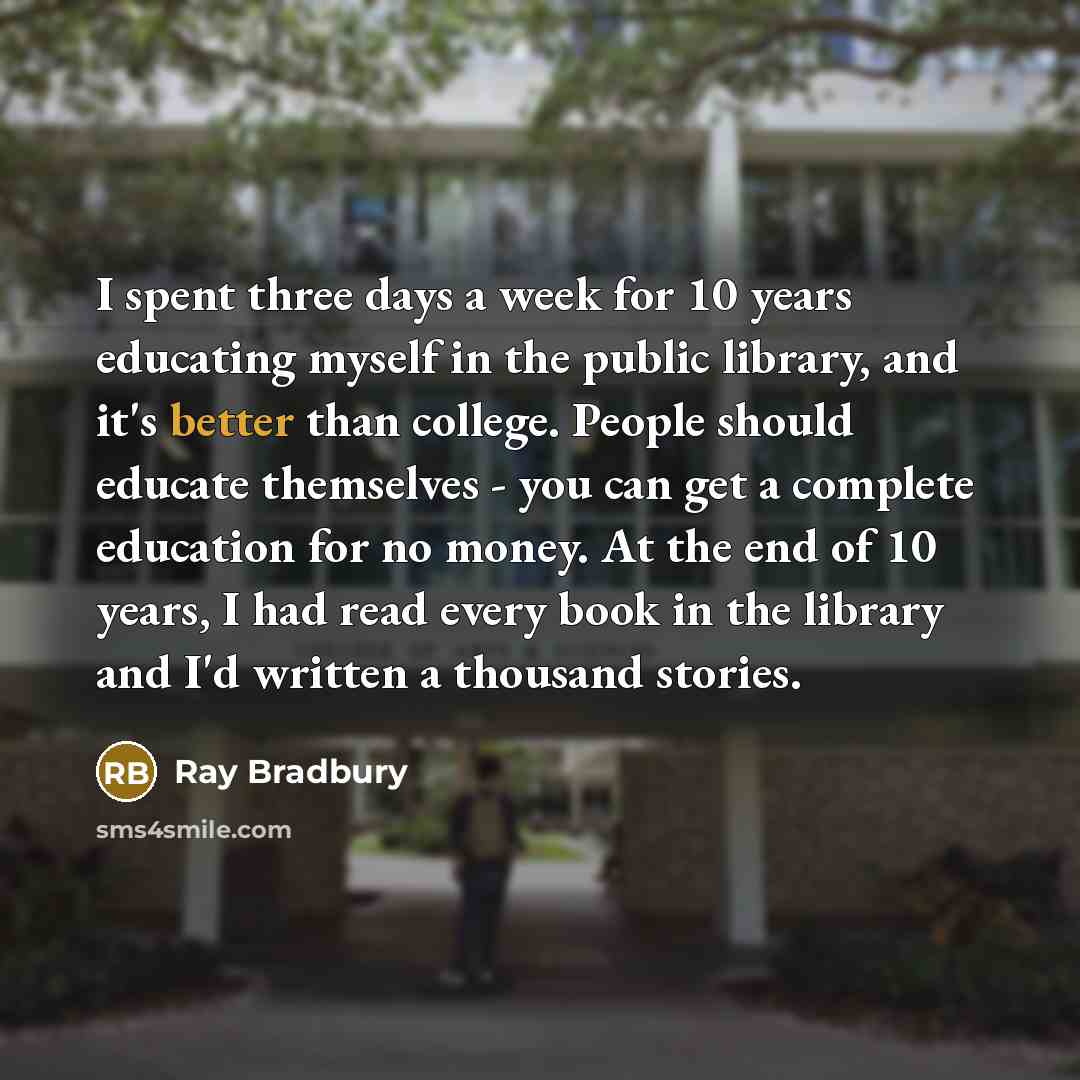 “I spent three days a week for 10 years educating myself in the public library, and it's better than college. People should educate themselves - you can get a complete education for no money. At the end of 10 years, I had read every book in the library and I'd written a thousand stories.” quote by Ray Bradbury
