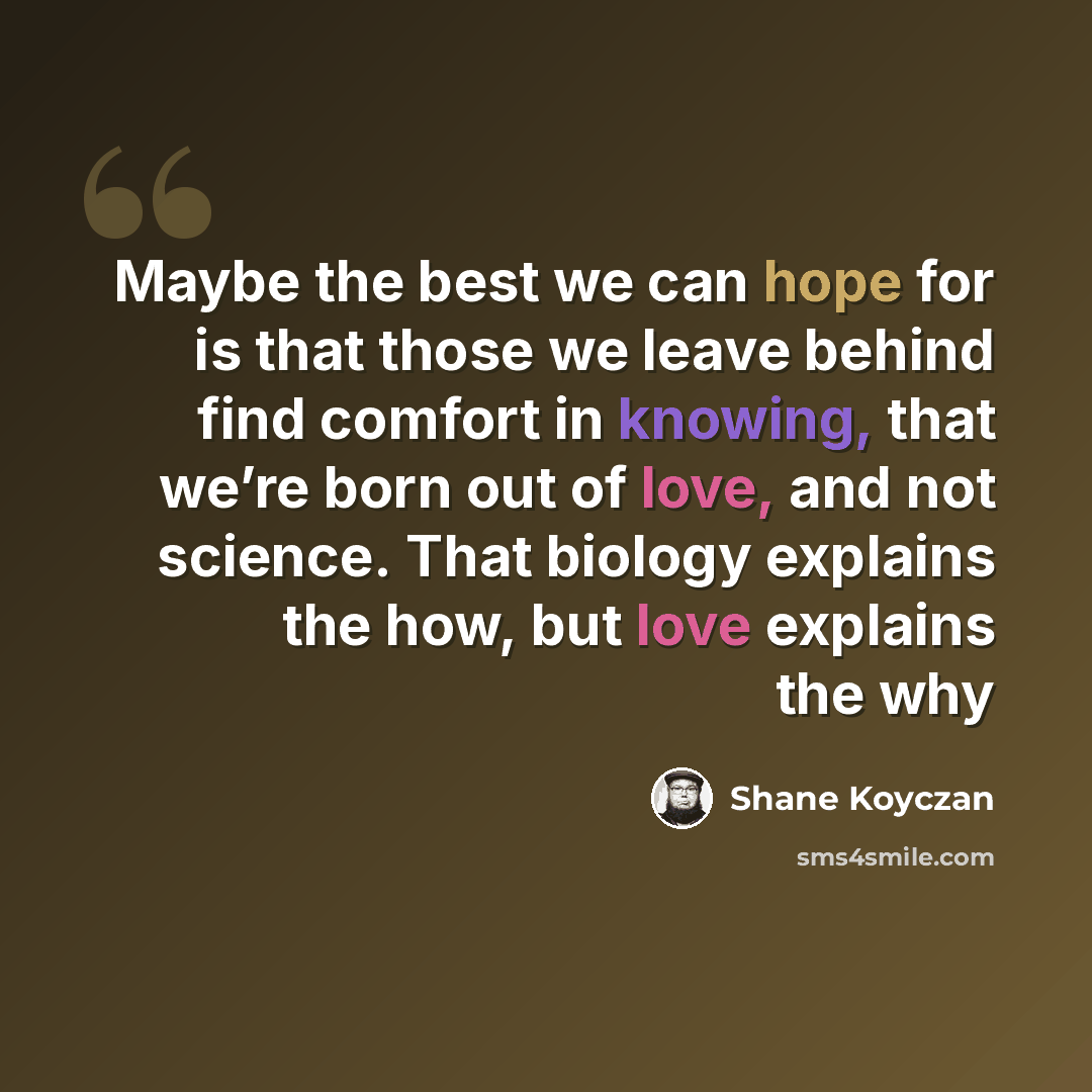 “Maybe the best we can hope for is that those we leave behind find comfort in knowing, that we’re born out of love, and not science. That biology explains the how, but love explains the why” quote by Shane Koyczan