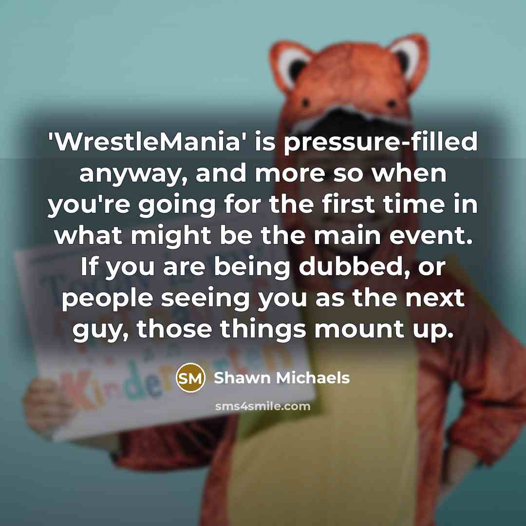 “'WrestleMania' is pressure-filled anyway, and more so when you're going for the first time in what might be the main event. If you are being dubbed, or people seeing you as the next guy, those things mount up.” quote by Shawn Michaels