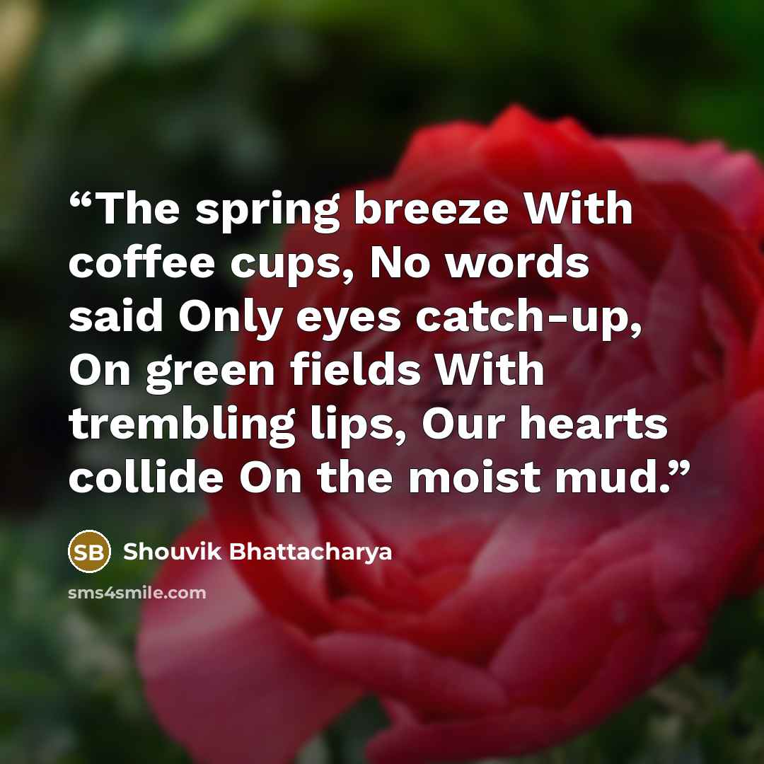 “The spring breeze With coffee cups, No words said Only eyes catch-up, On green fields With trembling lips, Our hearts collide On the moist mud.” quote by Shouvik Bhattacharya