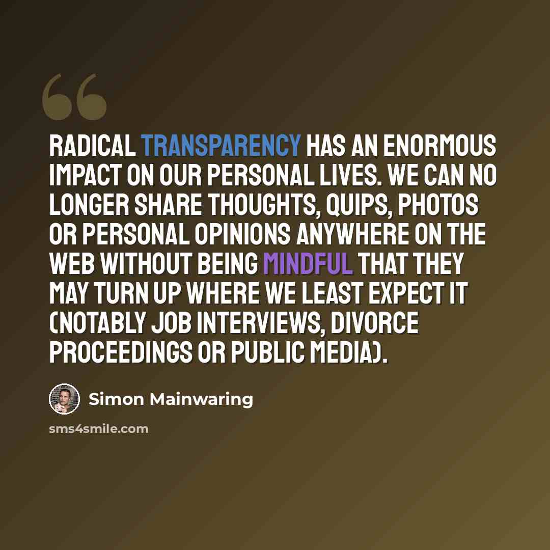 “Radical transparency has an enormous impact on our personal lives. We can no longer share thoughts, quips, photos or personal opinions anywhere on the web without being mindful that they may turn up where we least expect it (notably job interviews, divorce proceedings or public media).” quote by Simon Mainwaring