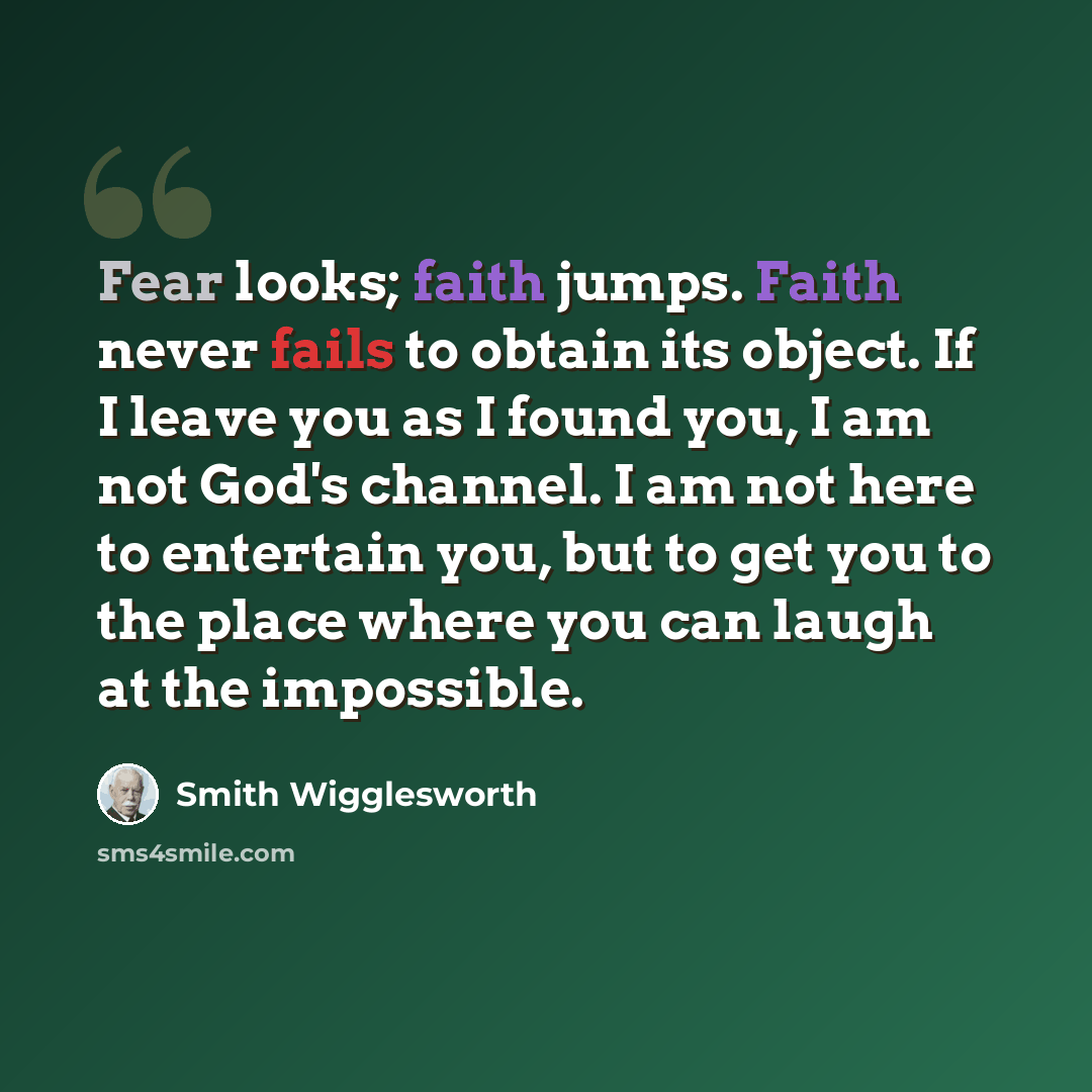 “Fear looks; faith jumps. Faith never fails to obtain its object. If I leave you as I found you, I am not God's channel. I am not here to entertain you, but to get you to the place where you can laugh at the impossible.” quote by Smith Wigglesworth