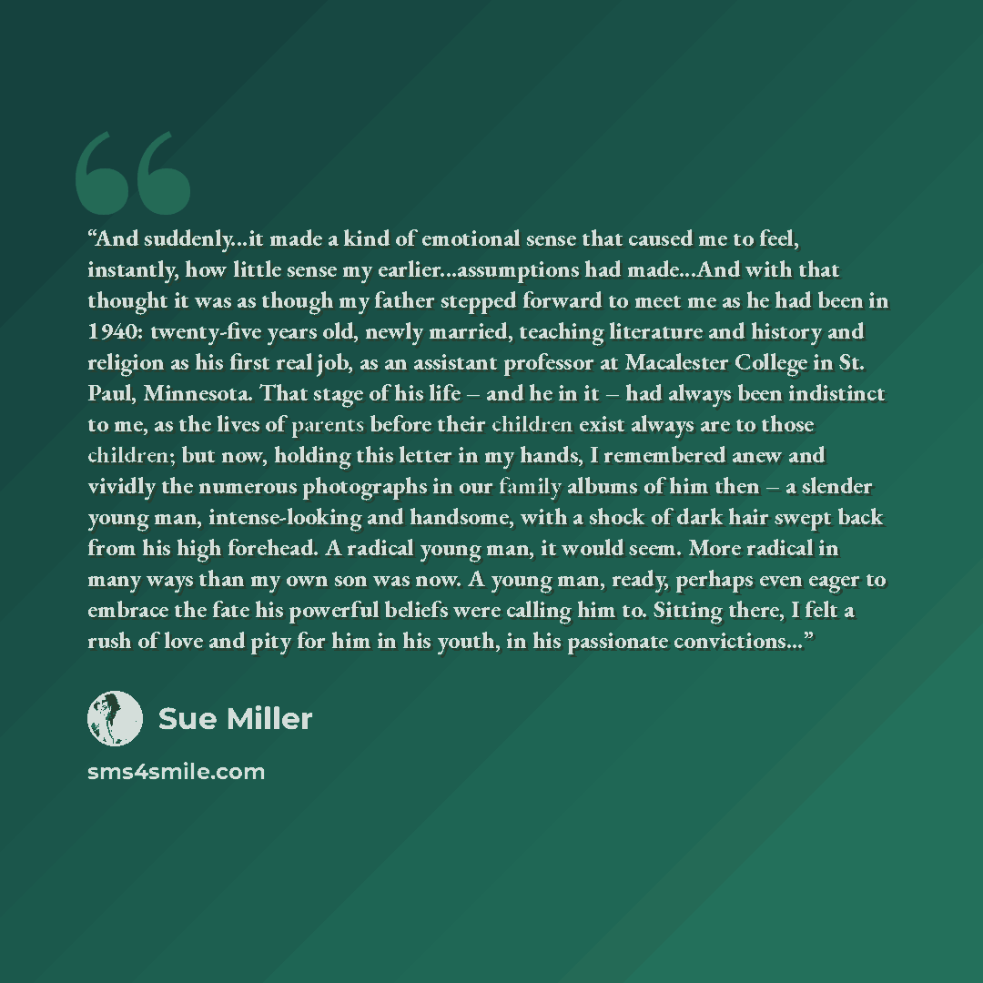“And suddenly...it made a kind of emotional sense that caused me to feel, instantly, how little sense my earlier...assumptions had made...And with that thought it was as though my father stepped forward to meet me as he had been in 1940: twenty-five years old, newly married, teaching literature and…” quote by Sue Miller
