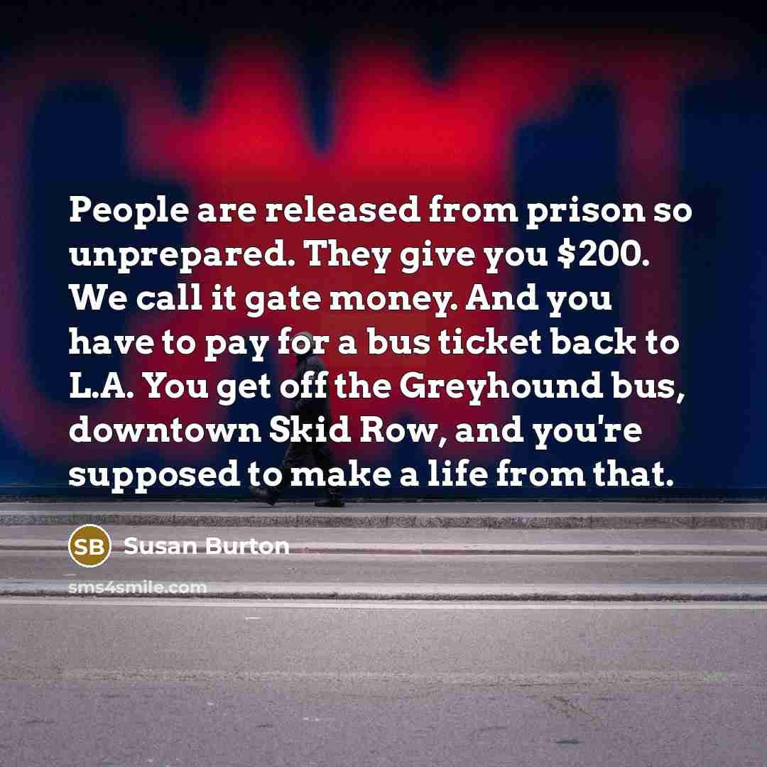 “People are released from prison so unprepared. They give you $200. We call it gate money. And you have to pay for a bus ticket back to L.A. You get off the Greyhound bus, downtown Skid Row, and you're supposed to make a life from that.” quote by Susan Burton