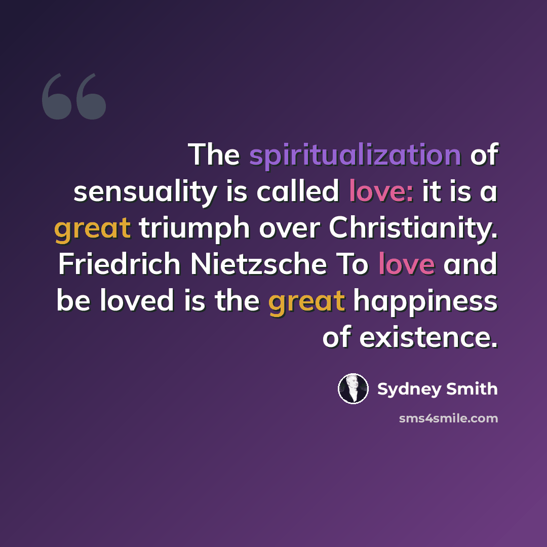 “The spiritualization of sensuality is called love: it is a great triumph over Christianity. Friedrich Nietzsche To love and be loved is the great happiness of existence.” quote by Sydney Smith