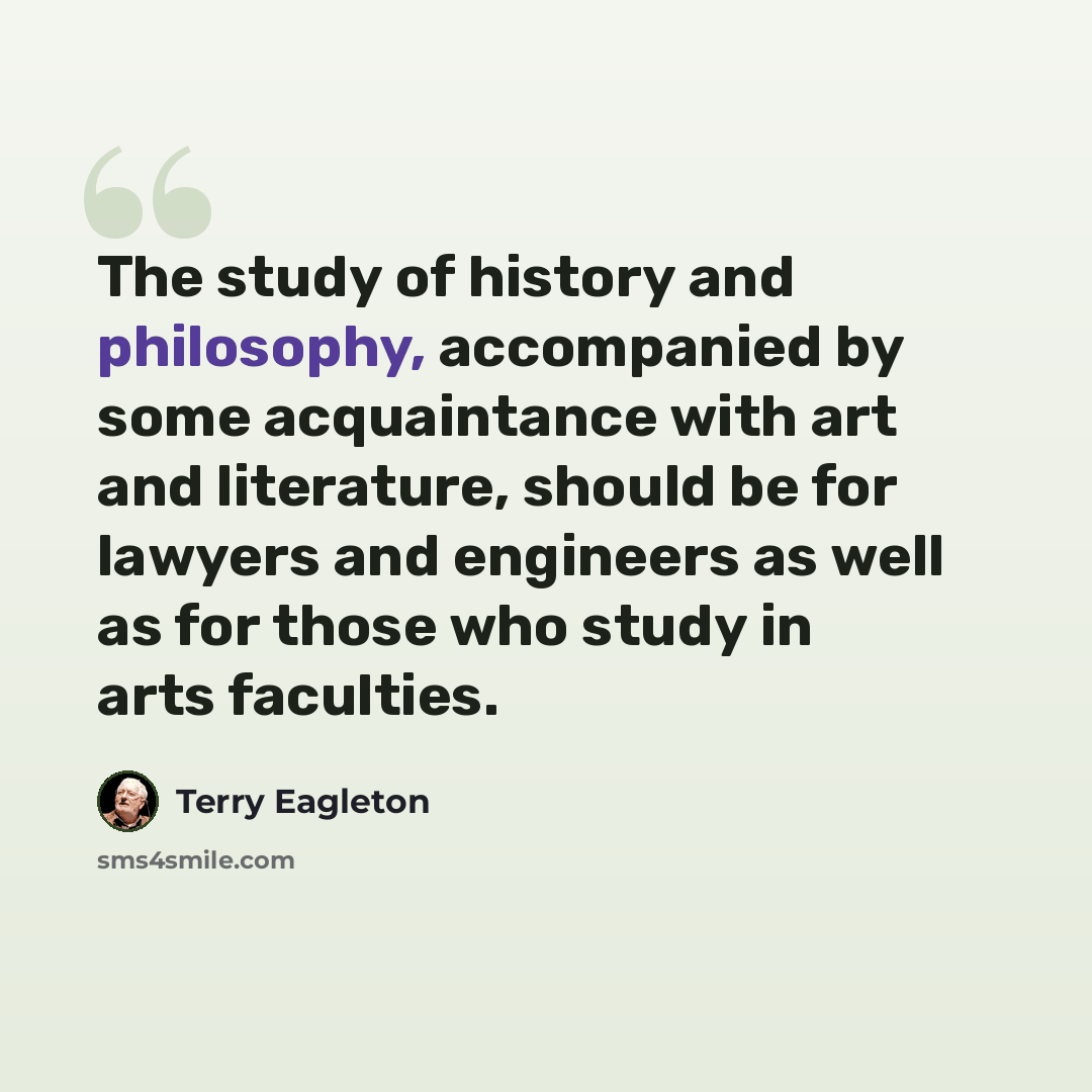 “The study of history and philosophy, accompanied by some acquaintance with art and literature, should be for lawyers and engineers as well as for those who study in arts faculties.” quote by Terry Eagleton