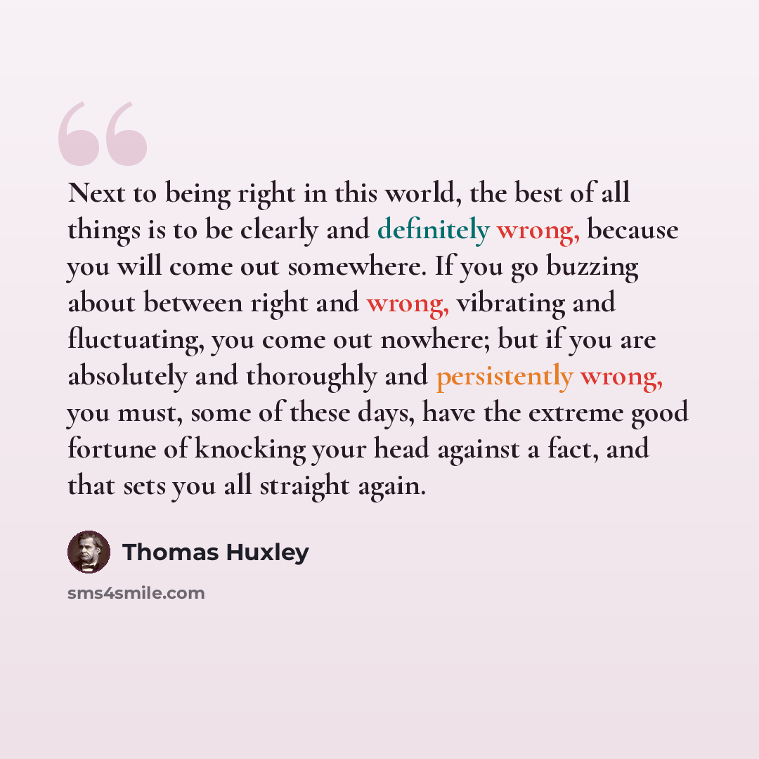 “Next to being right in this world, the best of all things is to be clearly and definitely wrong, because you will come out somewhere. If you go buzzing about between right and wrong, vibrating and fluctuating, you come out nowhere; but if you are absolutely and thoroughly and persistently wrong…” quote by Thomas Huxley