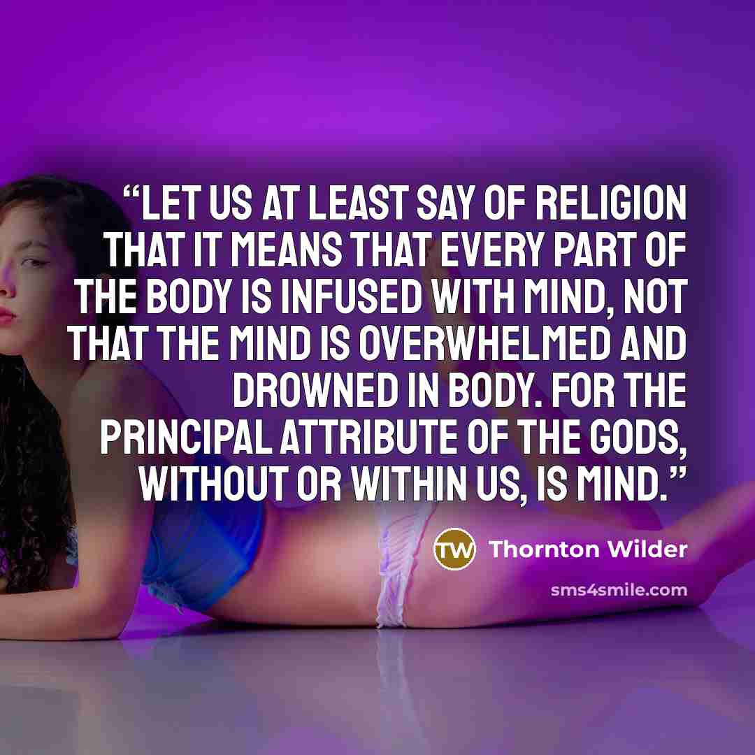 “Let us at least say of religion that it means that every part of the body is infused with mind, not that the mind is overwhelmed and drowned in body. For the principal attribute of the Gods, without or within us, is mind.” quote by Thornton Wilder