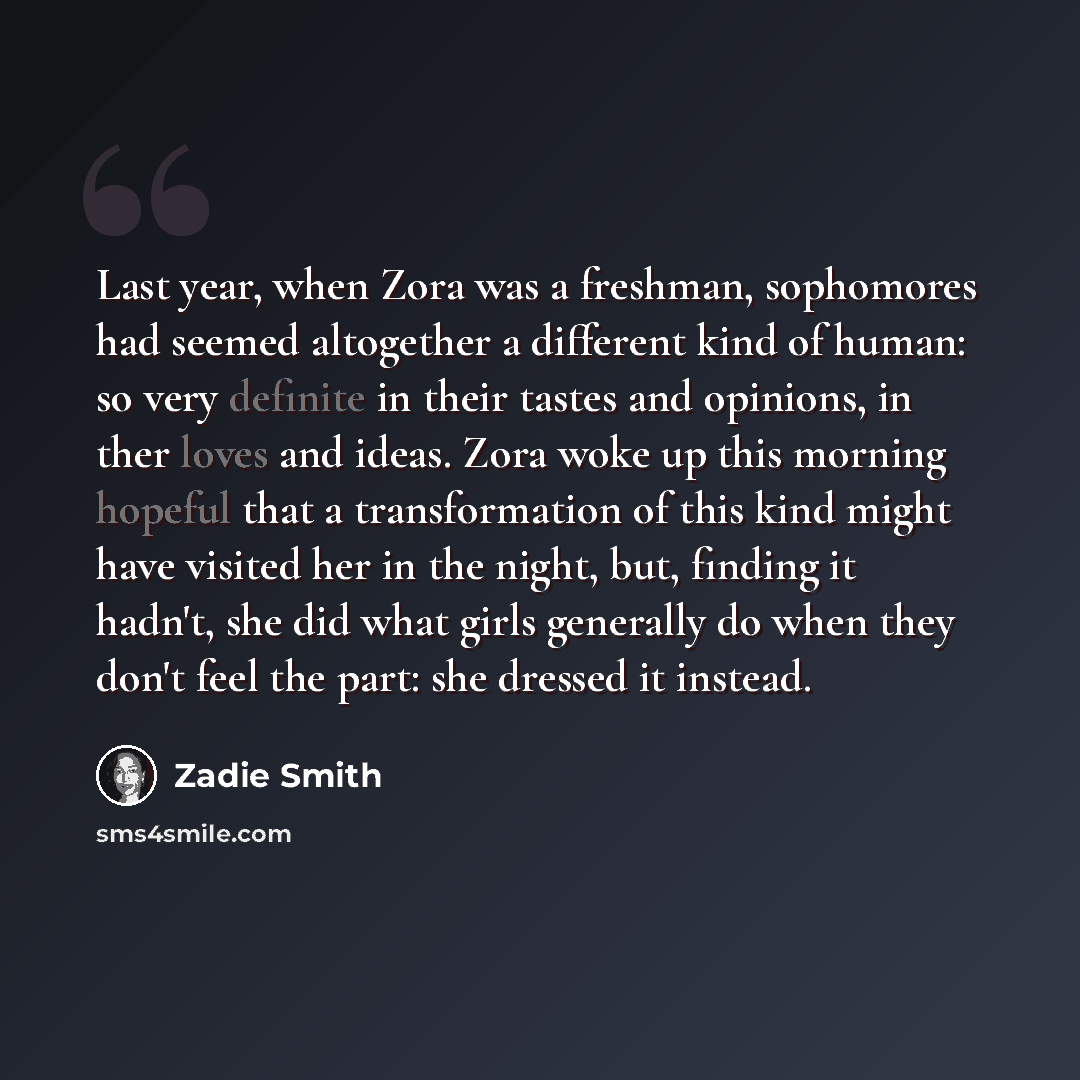 “Last year, when Zora was a freshman, sophomores had seemed altogether a different kind of human: so very definite in their tastes and opinions, in ther loves and ideas. Zora woke up this morning hopeful that a transformation of this kind might have visited her in the night, but, finding it hadn't…” quote by Zadie Smith