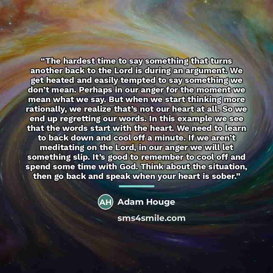 “The hardest time to say something that turns another back to the Lord is during an argument. We get heated and easily tempted to say something we don’t mean. Perhaps in our anger for the moment we mean what we say. But when we start thinking more rationally, we realize that’s not our heart at all…” quote by Adam Houge